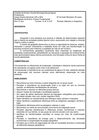 Unidade de Ensino: Escola Municipal Sousa Aguiar 
Professores: 
Carga Horária Semanal: 22h e 50m Nº de Aula Bimestre: 65 aulas 
Modalidade de Ensino: Ensino Fundamental 
Ano: 5º ano Turmas: “A, B, C e D” Período: Matutino e Vespertino 
GEOGRAFIA 
JUSTIFICATIVA 
Geografia é uma disciplina que propícia à reflexão de determinados aspectos 
que a maioria da sociedade prefere ignorar como: preconceito com relação a minorias 
(negros; índios e outros). 
O ensino de geografia desenvolve no aluno a capacidade de observar, analisar, 
interpretar e pensar criticamente a realidade tendo em vista sua transformação no 
processo evolutivo para melhorar a qualidade de vida do ser humano. 
O conhecimento geográfico atualmente deve responder as exigências da 
sociedade contemporânea, possibilitando ao educando a aquisição de conhecimentos 
mais aprofundados dessa ciência promovendo uma formação crítica do aluno frente ao 
mundo globalizado. 
COMPETÊNCIAS 
· Compreender os referenciais de localização, orientação e distancia, tendo autonomia 
em representar os lugares onde vivem e se relacionam. 
· Compreender a importância do uso sustentável da água e do solo, adotando atitudes 
de preservação dos recursos naturais como alternativas restauração do meio 
ambiente. 
HABILIDADES: 
 Reconhecer-se como indivíduo e parte integrante de um grupo social. 
 Perceber a importância da preservação local e no lugar em que se encontra 
inserida, as diferentes manifestações da natureza. 
 Reconhecer e valorizar os diferentes grupos étnicos. 
 Adquirir noções de orientação e localização espacial. 
 Ser capaz de utilizar elementos básicos da linguagem cartográfica para produção 
de mapas simples, bem com, escala, legenda e título. 
 Saber identificar as características que distingue mapa, plantas e maquetes. 
 Saber identificar e estabelecer diferenças entre as categorias: paisagem, território e 
lugar. 
 Estabelecer diferenças entre as paisagens urbanas e rurais. 
 Reconhecer os meios de comunicação como forma de integração social. 
 Perceber algumas semelhanças e diferenças sociais, econômicas e culturais, 
existentes em sua família, no seu grupo de convívio escolar e em seu bairro. 
 Identificar as transformações ocorridas no campo por meio da modernização 
agrícola. 
 Perceber a importância da energia para o desenvolvimento das atividades 
econômicas e a organização do espaço geográfico. 
 Perceber que a forma de organização da vida em sociedade favorece a construção 
de diferentes espaços geográficos. 
 