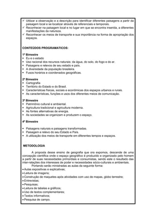  Utilizar a observação e a descrição para identificar diferentes paisagens a partir da 
paisagem local e se localizar através de referenciais e temporais. 
 Reconhecer na paisagem local e no lugar em que se encontra inserida, a diferentes 
manifestações da natureza. 
 Reconhecer os meios de transporte e sua importância na forma de apropriação dos 
espaços. 
CONTEÙDOS PROGRAMATICOS: 
1º Bimestre 
 Eu e o estado 
 Uso racional dos recursos naturais: da água, do solo, do fogo e do ar. 
 Paisagens e relevos de seu estado e país. 
 A diversidade da população brasileira. 
 Fusos horários e coordenados geográficas. 
2º Bimestre 
 Cartografia 
 Território do Estado e do Brasil. 
 Características físicas, sociais e econômicas dos espaços urbanos e rurais. 
 As características, funções e usos dos diferentes meios de comunicação. 
3º Bimestre 
 Patrimônio cultural e ambiental. 
 Agricultura tradicional e agricultura moderna. 
 As fontes alternativas de energia. 
 As sociedades se organizam e produzem o espaço. 
4º Bimestre 
 Paisagens naturais e paisagens transformadas. 
 Paisagem e relevo do seu Estado e País. 
 A utilização dos meios de transporte em diferentes tempos e espaços. 
METODOLOGIA 
A proposta desse ensino de geografia que ora expomos, descende de uma 
concepção cientifica onde o espaço geográfico é produzido e organizado pelo homem 
a partir de suas necessidades primordiais e consumistas, sendo este o resultado das 
inter-ralações dos interesses de poder e necessidades sócio-culturais e ambientais. 
Portando serão ministradas as aulas da seguinte forma: 
· Aulas expositivas e explicativas; 
· Leitura de imagens; 
· Construção de maquetes após atividades com uso de mapas, globo terrestre; 
· Entrevistas; 
· Pesquisas; 
· Leitura de tabelas e gráficos; 
· Uso de textos complementares; 
· Textos informativos; 
· Pesquisa de campo. 
 