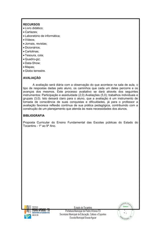 RECURSOS 
· Livro didático; 
· Cartazes; 
· Laboratório de informática; 
· Vídeos; 
· Jornais, revistas; 
· Dicionários; 
· Cartolinas; 
· Tesoura, cola; 
·Quadro-giz; 
· Data-Show; 
·Mapas; 
·Globo terrestre. 
AVALIAÇÃO 
A avaliação será diária com a observação do que acontece na sala de aula, o 
tipo de respostas dadas pelo aluno, os caminhos que cada um deles percorre e os 
avanços dos mesmos. Este processo avaliativo se dará através dos seguintes 
instrumentos: Participação e assiduidade (2,0) Avaliações (5,0); trabalhos individuais e 
grupais (3,0). Isto deixará claro para o aluno, que a avaliação é um instrumento de 
tomada de consciência de suas conquistas e dificuldades, já para o professor a 
avaliação favorece reflexão contínua de sua prática pedagógica, contribuindo com a 
construção de um planejamento que atenda às reais necessidades dos alunos. 
BIBLIOGRAFIA 
Proposta Curricular do Ensino Fundamental das Escolas públicas do Estado do 
Tocantins - 1º ao 9º Ano. 
 