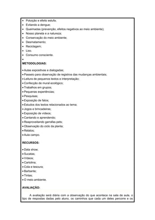 · Poluição e efeito estufa; 
· Evitando a dengue; 
· Queimadas (prevenção, efeitos negativos ao meio ambiente); 
· Nosso planeta e a natureza; 
· Conservação do meio ambiente; 
· Desmatamento; 
· Reciclagem; 
· Lixo. 
· Consumo consciente. 
· 
METODOLOGIAS: 
· Aulas expositivas e dialogadas; 
· Passeio para observação de registros das mudanças ambientais; 
· Leitura de pequenos textos e interpretação; 
· Confecção de mural ecológico; 
· Trabalhos em grupos; 
· Pequenas experiências; 
· Pesquisas; 
· Exposição de fatos; 
· Estudos dos textos relacionados ao tema; 
· Jogos e brincadeiras; 
· Exposição de vídeos; 
· Cantando e aprendendo; 
· Reaproveitando garrafas pets; 
·Observação do ciclo da planta; 
· Relatos; 
· Aula campo. 
RECURSOS: 
· Data show; 
· Sucatas; 
· Vídeos; 
· Cartolina; 
· Cola e tesoura; 
· Barbante; 
· Tintas; 
·O meio ambiente. 
AVALIAÇÃO: 
A avaliação será diária com a observação do que acontece na sala de aula, o 
tipo de respostas dadas pelo aluno, os caminhos que cada um deles percorre e os 
 