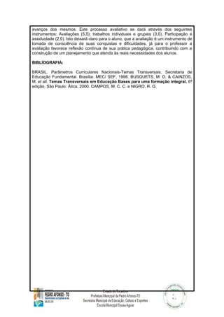 avanços dos mesmos. Este processo avaliativo se dará através dos seguintes 
instrumentos: Avaliações (5,0); trabalhos individuais e grupais (3,0), Participação e 
assiduidade (2,0). Isto deixará claro para o aluno, que a avaliação é um instrumento de 
tomada de consciência de suas conquistas e dificuldades, já para o professor a 
avaliação favorece reflexão contínua de sua prática pedagógica, contribuindo com a 
construção de um planejamento que atenda às reais necessidades dos alunos. 
BIBLIOGRAFIA: 
BRASIL. Parâmetros Curriculares Nacionais-Temas Transversais. Secretaria de 
Educação Fundamental. Brasília: MEC/ SEF, 1998. BUSQUETS, M. D. & CAINZOS, 
M. et all. Temas Transversais em Educação Bases para uma formação integral. 6ª 
edição. São Paulo: Ática, 2000. CAMPOS, M. C. C. e NIGRO, R. G. 
 