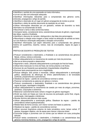 · Identificar o sentido de uma expressão em texto informativo. 
· Ler em voz alta com entonação adequada. 
· Identificar informações relevantes para a compreensão dos gêneros conto, 
entrevista, propaganda e artigo de opinião. 
· Identificar a descrição de um lugar em gênero propaganda de revista ou jornal. 
· Identificar o efeito de sentido decorrente da repetição de um texto. 
· Utilizar informações oferecidas por um glossário, verbete de dicionário ou texto 
informativo na compreensão do texto. 
· Reconhecer o tema e idéia central dos textos. 
· Comparar textos, considerando tema, características textuais do gênero, organização 
das idéias, suporte e finalidade. 
· Identificar o discurso do narrador, distinguindo-o das falas dos personagens. 
· Reconhecer a relação entre imagem e texto verbal na atribuição de sentido ao texto. 
Ler com fluência e entonação adequadas a situação comunicativa. 
· Identificar informações que sejam relevantes para a compreensão dos gêneros 
história em quadrinhos, resenha, notícia, nota de enciclopédia, regras de jogos e 
poema. 
PRÁTICA DE ESCRITA E PRODUÇÃO DE TEXTOS 
· Produzir considerando o destinatário, a finalidade e as características dos gêneros 
fábula, crônica, notícia e entrevista. 
· Utilizar adequadamente os mecanismos de coesão por meio de pronomes. 
· Ater-se ao tema proposto e desenvolver. 
· Segmentar o texto, utilizando adequadamente a pontuação de final de frases. 
· Utilizar letra maiúscula no início de frase, de nomes próprios e de títulos. 
· Escrever de uso freqüente que apresentam irregularidades ortográficas. 
· Escrever texto preocupando-se com a legibilidade. 
· Pontuar diálogos: dois pontos e travessão. Utilizar adequadamente a acentuação 
gráfica, obedecendo às diferenças de timbre (aberto/fechado) e de tonicidade 
(oxítonas, proparoxítonas e paroxítonas). 
·Obedecer às regras – padrão de concordância nominal e verbal. 
· Flexionar corretamente as palavras em gênero e número. 
· Produzir considerando o destinatário, finalidade e as características dos gêneros 
regras de jogos, reportagem e biografia. 
· Utilizar adequadamente os mecanismos de coesão por meio de artigos, pronomes, 
advérbios, conjunções e sinônimos. 
· Relacionar coerentemente texto verbal e imagem do gênero reportagem. 
· Dividir seu texto em frases por meio de recursos da pontuação: ponto final, vírgula, 
exclamação, interrogação e reticências. 
· Revelar domínio das palavras mais usuais. 
· Utilizar adequadamente a acentuação gráfica. Obedecer às regras – padrão de 
concordância verbal (sujeito/predicado). 
· Relatar fatos de forma concisa, com menor número de frases ou palavras. 
·Obedecer às regras – padrão de concordância nominal. 
· Utilizar recursos lingüísticos próprios do texto jornalístico como: tempo verbal, 3ª 
pessoa, linguagem objetiva, uso de aspas para marcar o discurso direto. 
· Concordar artigos e pronomes com os nomes que se referem em suas produções 
textuais. 
· Produzir textos considerando o destinatário, a finalidade e as características dos 
gêneros memórias literárias, conto, propaganda e artigo de opinião. 
 