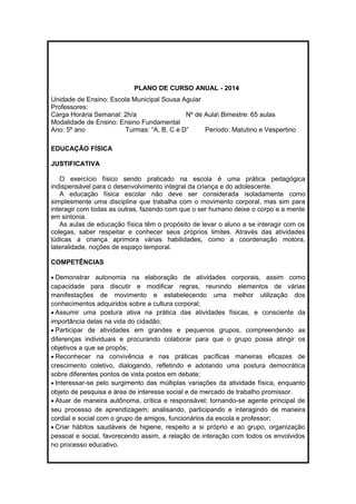PLANO DE CURSO ANUAL - 2014 
Unidade de Ensino: Escola Municipal Sousa Aguiar 
Professores: 
Carga Horária Semanal: 2h/a Nº de Aula Bimestre: 65 aulas 
Modalidade de Ensino: Ensino Fundamental 
Ano: 5º ano Turmas: “A, B, C e D” Período: Matutino e Vespertino 
EDUCAÇÃO FÍSICA 
JUSTIFICATIVA 
O exercício físico sendo praticado na escola é uma prática pedagógica 
indispensável para o desenvolvimento integral da criança e do adolescente. 
A educação física escolar não deve ser considerada isoladamente como 
simplesmente uma disciplina que trabalha com o movimento corporal, mas sim para 
interagir com todas as outras, fazendo com que o ser humano deixe o corpo e a mente 
em sintonia. 
As aulas de educação física têm o propósito de levar o aluno a se interagir com os 
colegas, saber respeitar e conhecer seus próprios limites. Através das atividades 
lúdicas a criança aprimora várias habilidades, como a coordenação motora, 
lateralidade, noções de espaço temporal. 
COMPETÊNCIAS 
· Demonstrar autonomia na elaboração de atividades corporais, assim como 
capacidade para discutir e modificar regras, reunindo elementos de várias 
manifestações de movimento e estabelecendo uma melhor utilização dos 
conhecimentos adquiridos sobre a cultura corporal; 
· Assumir uma postura ativa na prática das atividades físicas, e consciente da 
importância delas na vida do cidadão; 
· Participar de atividades em grandes e pequenos grupos, compreendendo as 
diferenças individuais e procurando colaborar para que o grupo possa atingir os 
objetivos a que se propôs; 
· Reconhecer na convivência e nas práticas pacíficas maneiras eficazes de 
crescimento coletivo, dialogando, refletindo e adotando uma postura democrática 
sobre diferentes pontos de vista postos em debate; 
· Interessar-se pelo surgimento das múltiplas variações da atividade física, enquanto 
objeto de pesquisa e área de interesse social e de mercado de trabalho promissor. 
· Atuar de maneira autônoma, crítica e responsável; tornando-se agente principal de 
seu processo de aprendizagem; analisando, participando e interagindo de maneira 
cordial e social com o grupo de amigos, funcionários da escola e professor; 
· Criar hábitos saudáveis de higiene, respeito a si próprio e ao grupo, organização 
pessoal e social, favorecendo assim, a relação de interação com todos os envolvidos 
no processo educativo. 
 