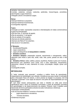 cantados, instrumentos musicais. 
· Lendas, acalentos, crenças, costumes, parlendas, travas-línguas, provérbios, 
adivinhações e jogos folclóricos. 
· Resgate cultural: brincadeiras e jogos. 
Dança 
· Danças folclóricas e populares. 
· Danças folclóricas tocantinenses. 
· Coreografias regionais. 
Teatro 
· Iniciação ao teatro: expressões corporais e dramatizações em datas comemorativas 
e jogos de dramatização. 
· Dia dos Pais -2º domingo de agosto. 
· Dia do estudante 11 de agosto. 
· Dia do soldado 25 de agosto. 
· Semana do trânsito-setembro. 
· Semana da Pátria 07 de setembro. 
· Dia árvore 21 de setembro. 
4º Bimestre 
· Socialização/Respeito 
· Jogos cooperativos. 
· Jogos pré-desportivos de basquetebol e voleibol. 
· Ginástica aeróbica 
· Ginástica olímpica: preparação corporal, aquecimento e alongamento, saltos, 
rolamento para frente e para trás, avião, roda, vela, ponte, parada de dois e três 
apoios. 
· Ginástica rítmica: saltos, saltitos, passos, equilíbrios, flexões e giros com musicas. 
Movimentos com aparelhos como corda, arco e bola: balanceios, lançamentos, 
rolamentos, rolando no solo, rolamento no corpo, circundação, rotação, quicar com 
música. 
· Coreografia simples. 
METODOLOGIA 
O “estar motivado para aprender”, constitua a melhor forma de aprendizado, 
independente da metodologia a ser utilizada. Acredita-se que para manter a motivação 
pela a Educação Física em estudo, o aluno precisa se engajar no processo, tem de 
“aprender a aprender” e ser capaz de assumir uma parte de responsabilidade por sua 
aprendizagem. 
É com base nesses pressupostos que todo o trabalho se volta para tornar 
significativos para o aluno os conteúdos curriculares, a partir de situações concretas 
de aprendizagem e de desenvolvimento de projetos. Portanto, todo o trabalho será 
direcionado de forma participativa através de aulas motivadoras e dinâmicas. 
· Explicação contextualizada; 
· Uso de recursos didáticos, humanos e financeiros; 
· Jogos desportivos e recreativos; 
· Torneios escolares. 
· Dinâmicas de grupo. 
 