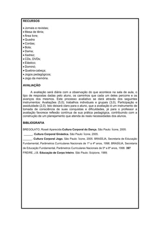 RECURSOS 
· Jornais e revistas; 
·Mesa de tênis; 
· Área livre; 
·Quadra 
· Cordas; 
· Bola; 
· Dama; 
· Xadrez; 
· CDs, DVDs; 
· Elástico; 
· Dominó; 
·Quebra-cabeça; 
· Jogos pedagógicos; 
· Jogo da memória. 
AVALIAÇÃO 
A avaliação será diária com a observação do que acontece na sala de aula, o 
tipo de respostas dadas pelo aluno, os caminhos que cada um deles percorre e os 
avanços dos mesmos. Este processo avaliativo se dará através dos seguintes 
instrumentos: Avaliações (5,0); trabalhos individuais e grupais (3,0), Participação e 
assiduidade (2,0). Isto deixará claro para o aluno, que a avaliação é um instrumento de 
tomada de consciência de suas conquistas e dificuldades, já para o professor a 
avaliação favorece reflexão contínua de sua prática pedagógica, contribuindo com a 
construção de um planejamento que atenda às reais necessidades dos alunos. 
BIBLIOGRAFIA 
BREGOLATO, Roseli Aparecida.Cultura Corporal do Dança. São Paulo: Ícone, 2005. 
______. Cultura Corporal Ginástica. São Paulo: Ícone, 2005. 
______. Cultura Corporal Jogo. São Paulo: Ícone, 2005. BRASÍLIA, Secretaria de Educação 
Fundamental, Parâmetros Curriculares Nacionais de 1ª a 4ª anos, 1998. BRASÍLIA, Secretaria 
de Educação Fundamental, Parâmetros Curriculares Nacionais de 5ª a 8ª anos, 1998. 397 
FREIRE, J.B. Educação de Corpo Inteiro. São Paulo: Scipione, 1989. 
 