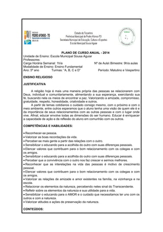 PLANO DE CURSO ANUAL - 2014 
Unidade de Ensino: Escola Municipal Sousa Aguiar 
Professores: 
Carga Horária Semanal: 1h/a Nº de Aula Bimestre: 9h/a aulas 
Modalidade de Ensino: Ensino Fundamental 
Ano: 5º ano Turmas: “A, B, C e D” Período: Matutino e Vespertino 
ENSINO RELIGIOSO 
JUSTIFICATIVA 
A religião hoje é mais uma maneira própria das pessoas se relacionarem com 
Deus, individual e comunitariamente, alimentando a sua esperança, exercitando sua 
fé, buscando nela os meios de encontrar a paz. Valorizando a amizade, compromisso, 
gratuidade, respeito, honestidade, criatividade e outros. 
A partir de temas cotidianos o cuidado consigo mesmo, com o próximo e com o 
meio ambiente, entre outros esperamos que o aluno tenha uma visão de quem ele é e 
da importância de seus relacionamentos com as outras pessoas e com o lugar onde 
vive. Afinal, educar envolve todas as dimensões do ser humano. Educar é enriquecer 
a capacidade de ação e de reflexão do aluno em comunhão com os outros. 
COMPETÊNCIAS E HABILIDADES: 
· Reconhecer-se pessoa. 
· Valorizar as boas recordações da vida. 
· Perceber-se mais gente a partir das relações com o outro. 
· Sensibilizar o educando para a acolhida do outro com suas diferenças pessoais. 
· Elencar valores que contribuem para o bom relacionamento com os colegas e com 
os amigos. 
· Sensibilizar o educando para a acolhida do outro com suas diferenças pessoais. 
· Perceber que a convivência com o outro nos faz crescer e sermos melhores. 
· Reconhecer que as interelações na vida das pessoas é motivo de crescimento 
pessoal. 
· Elencar valores que contribuem para o bom relacionamento com os colegas e com 
os amigos. 
· Valorizar as relações de amizade e amor existentes na família, na vizinhança e na 
escola. 
· Relacionar os elementos da natureza, percebendo neles sinal do Transcendente. 
· Refletir sobre os elementos da natureza e sua utilidade para a vida. 
· Sensibilizar o educando para o AMOR e o cuidado que necessitamos ter uns com os 
outros e com a natureza. 
· Valorizar atitudes e ações de preservação da natureza. 
CONTEÚDOS: 
 