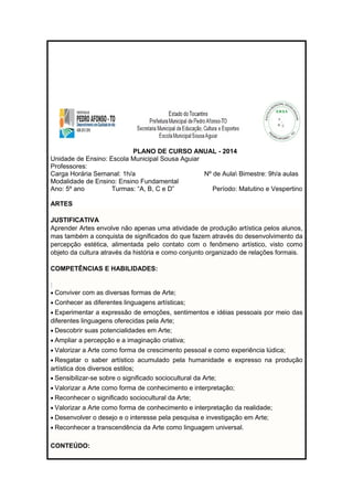 PLANO DE CURSO ANUAL - 2014 
Unidade de Ensino: Escola Municipal Sousa Aguiar 
Professores: 
Carga Horária Semanal: 1h/a Nº de Aula Bimestre: 9h/a aulas 
Modalidade de Ensino: Ensino Fundamental 
Ano: 5º ano Turmas: “A, B, C e D” Período: Matutino e Vespertino 
ARTES 
JUSTIFICATIVA 
Aprender Artes envolve não apenas uma atividade de produção artística pelos alunos, 
mas também a conquista de significados do que fazem através do desenvolvimento da 
percepção estética, alimentada pelo contato com o fenômeno artístico, visto como 
objeto da cultura através da história e como conjunto organizado de relações formais. 
COMPETÊNCIAS E HABILIDADES: 
: 
· Conviver com as diversas formas de Arte; 
· Conhecer as diferentes linguagens artísticas; 
· Experimentar a expressão de emoções, sentimentos e idéias pessoais por meio das 
diferentes linguagens oferecidas pela Arte; 
· Descobrir suas potencialidades em Arte; 
· Ampliar a percepção e a imaginação criativa; 
· Valorizar a Arte como forma de crescimento pessoal e como experiência lúdica; 
· Resgatar o saber artístico acumulado pela humanidade e expresso na produção 
artística dos diversos estilos; 
· Sensibilizar-se sobre o significado sociocultural da Arte; 
· Valorizar a Arte como forma de conhecimento e interpretação; 
· Reconhecer o significado sociocultural da Arte; 
· Valorizar a Arte como forma de conhecimento e interpretação da realidade; 
· Desenvolver o desejo e o interesse pela pesquisa e investigação em Arte; 
· Reconhecer a transcendência da Arte como linguagem universal. 
CONTEÚDO: 
 