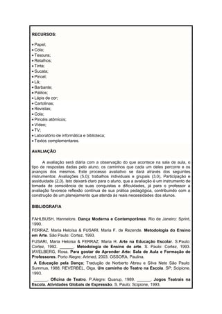 RECURSOS: 
· Papel; 
· Cola; 
· Tesoura; 
· Retalhos; 
· Tinta; 
· Sucata; 
· Pincel; 
· Lã; 
· Barbante; 
· Palitos; 
· Lápis de cor; 
· Cartolinas; 
· Revistas; 
· Cola; 
· Pincéis atômicos; 
· Vídeo; 
· TV; 
· Laboratório de informática e biblioteca; 
· Textos complementares. 
AVALIAÇÃO 
A avaliação será diária com a observação do que acontece na sala de aula, o 
tipo de respostas dadas pelo aluno, os caminhos que cada um deles percorre e os 
avanços dos mesmos. Este processo avaliativo se dará através dos seguintes 
instrumentos: Avaliações (5,0); trabalhos individuais e grupais (3,0), Participação e 
assiduidade (2,0). Isto deixará claro para o aluno, que a avaliação é um instrumento de 
tomada de consciência de suas conquistas e dificuldades, já para o professor a 
avaliação favorece reflexão contínua de sua prática pedagógica, contribuindo com a 
construção de um planejamento que atenda às reais necessidades dos alunos. 
BIBLIOGRAFIA 
FAHLBUSH, Hannelore. Dança Moderna e Contemporânea. Rio de Janeiro: Sprint, 
1990. 
FERRAZ, Maria Heloísa & FUSARI, Maria F. de Rezende. Metodologia do Ensino 
em Arte. São Paulo: Cortez, 1993. 
FUSARI, Maria Heloísa & FERRAZ, Maria H. Arte na Educação Escolar. S.Paulo: 
Cortez, 1992. ______. Metodologia do Ensino de arte. S. Paulo: Cortez, 1993. 
IAVELBERG, Rosa. Para gostar de Aprender Arte: Sala de Aula e Formação de 
Professores. Porto Alegre: Artmed, 2003. OSSORA, Paulina. 
A Educação pela Dança; Tradução de Norberto Abreu e Silva Neto São Paulo: 
Summus, 1988. REVERBEL, Olga. Um caminho do Teatro na Escola. SP; Scipione, 
1993. 
______. Oficina de Teatro. P.Alegre: Quarup, 1989. ______. Jogos Teatrais na 
Escola. Atividades Globais de Expressão. S. Paulo: Scipione, 1993. 
 