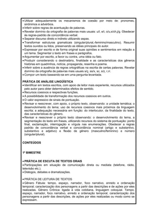 · Utilizar adequadamente os mecanismos de coesão por meio de: pronomes, 
sinônimos e advérbios. 
· Inferir sobre regras de acentuação de palavras. 
· Revelar domínio da ortografia de palavras mais usuais: u/l, e/i, o/u,x/ch,j/g. Obedecer 
às regras-padrão de concordância verbal. 
· Separar discurso direto e indireto utilizando aspas. 
· Transformar estruturas gramaticais (singular/plural,-feminino/masculino). Resumir 
textos ouvidos ou lidos, preservando as idéias principais do autor. 
· Expressar por escrito e de forma original suas opiniões e sentimentos em relação a 
um tema. Segmentar o texto em frases e parágrafos. 
· Argumentar por escrito, a favor ou contra, uma idéia ou fato. 
· Produzir considerando o destinatário, finalidade e as características dos gêneros 
histórias em quadrinhos, notícia, propaganda, resenha e poema. 
· Inferir sobre a ausência de regras ortográficas na escrita de certas palavras. Revelar 
domínio da ortografia de palavras mais usuais s/ç, ss/x, sc, s/z, r,rr. 
· Compor um texto baseando-se em uma pergunta levantada. 
PRÁTICA DE ANÁLISE LINGÜÍSTICA 
· Identificar em textos escritos, com apoio de leitor mais experiente, recursos utilizados 
pelo autor para obter determinados efeitos de sentido. 
· Recursos coesivos e respectivas funções. 
· A possibilidade de transformação dos recursos coesivos em outros. 
·O valor expressivo de sinais de pontuação. 
· Revisar e reescrever, com apoio, o próprio texto, observando: a unidade temática; o 
desenvolvimento do tema; uso de recursos coesivos mais próximos da linguagem 
escrita; a adequação necessária em função: do interlocutor, da finalidade do texto, 
das características do gênero. 
· Revisar e reescrever o próprio texto observando: o desenvolvimento do tema, a 
segmentação do texto em frases, utilizando recursos do sistema de pontuação: ponto 
final, exclamação, interrogação e vírgula nas enumerações. Obedecer a regras 
padrão de concordância verbal e concordância nominal (artigo e substantivo, 
substantivo e adjetivo) e flexão de gênero (masculino/feminino) e número 
(singular/plural). 
CONTEÚDOS 
1º BIMESTRE 
· PRÁTICA DE ESCUTA DE TEXTOS ORAIS 
· Participações em situação de comunicação direta ou mediata (telefone, rádio, 
televisão etc.). 
· Diálogos, debates e dramatizações. 
· PRÁTICA DE LEITURA DE TEXTOS 
·Gênero Fábula: tempo, espaço, narrador, foco narrativo, enredo e ordenação 
temporal; caracterização dos personagens a partir das descrições e de ações por eles 
realizadas. Gênero Crônica: ligada à vida cotidiana, linguagem coloquial. Tempo, 
espaço, narrador, foco narrativo, enredo e ordenação temporal, caracterização dos 
personagens a partir das descrições, de ações por eles realizadas ou modo como se 
expressam. 
 