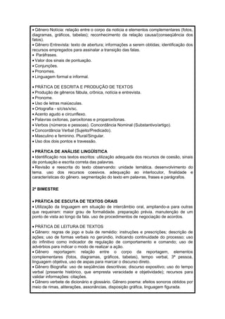 ·Gênero Notícia: relação entre o corpo da noticia e elementos complementares (fotos, 
diagramas, gráficos, tabelas); reconhecimento da relação causa/(conseqüência dos 
fatos). 
·Gênero Entrevista: texto de abertura; informações a serem obtidas; identificação dos 
recursos empregados para assinalar a transição das falas. 
· Paráfrases. 
· Valor dos sinais de pontuação. 
· Conjunções. 
· Pronomes. 
· Linguagem formal e informal. 
· PRÁTICA DE ESCRITA E PRODUÇÃO DE TEXTOS 
· Produção de gêneros fábula, crônica, notícia e entrevista. 
· Pronome. 
· Uso de letras maiúsculas. 
·Ortografia - s/c/ss/x/sc. 
· Acento agudo e circunflexo. 
· Palavras oxítonas, paroxítonas e proparoxítonas. 
· Verbos (números e pessoas). Concordância Nominal (Substantivo/artigo). 
· Concordância Verbal (Sujeito/Predicado). 
·Masculino e feminino. Plural/Singular. 
· Uso dos dois pontos e travessão. 
· PRÁTICA DE ANÁLISE LINGÜÍSTICA 
· Identificação nos textos escritos: utilização adequada dos recursos de coesão, sinais 
de pontuação e escrita correta das palavras. 
· Revisão e reescrita do texto observando: unidade temática. desenvolvimento do 
tema. uso dos recursos coesivos. adequação ao interlocutor, finalidade e 
características do gênero. segmentação do texto em palavras, frases e parágrafos. 
2º BIMESTRE 
· PRÁTICA DE ESCUTA DE TEXTOS ORAIS 
· Utilização da linguagem em situação de intercâmbio oral, ampliando-a para outras 
que requeiram: maior grau de formalidade. preparação prévia. manutenção de um 
ponto de vista ao longo da fala. uso de procedimentos de negociação de acordos. 
· PRÁTICA DE LEITURA DE TEXTOS 
·Gênero: regras de jogo e bula de remédio: instruções e prescrições; descrição de 
ações; uso de formas verbais no gerúndio, indicando continuidade do processo; uso 
do infinitivo como indicador de regulação de comportamento e comando; uso de 
advérbios para indicar o modo de realizar a ação. 
·Gênero reportagem: relação entre o corpo da reportagem, elementos 
complementares (fotos, diagramas, gráficos, tabelas), tempo verbal, 3ª pessoa, 
linguagem objetiva, uso de aspas para marcar o discurso direto. 
·Gênero Biografia: uso de seqüências descritivas; discurso expositivo; uso do tempo 
verbal (presente histórico, que empresta veracidade e objetividade); recursos para 
validar informações: citações. 
·Gênero verbete de dicionário e glossário. Gênero poema: efeitos sonoros obtidos por 
meio de rimas, aliterações, assonâncias, disposição gráfica, linguagem figurada. 
 
