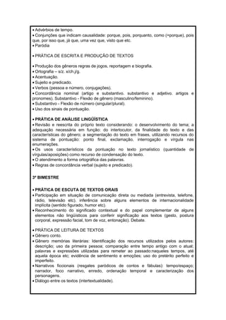 · Advérbios de tempo. 
· Conjunções que indicam causalidade: porque, pois, porquanto, como (=porque), pois 
que, por isso que, já que, uma vez que, visto que etc. 
· Paródia 
· PRÁTICA DE ESCRITA E PRODUÇÃO DE TEXTOS 
· Produção dos gêneros regras de jogos, reportagem e biografia. 
·Ortografia – s/z. x/ch.j/g. 
· Acentuação. 
· Sujeito e predicado. 
· Verbos (pessoa e número, conjugações). 
· Concordância nominal (artigo e substantivo. substantivo e adjetivo. artigos e 
pronomes). Substantivo - Flexão de gênero (masculino/feminino). 
· Substantivo - Flexão de número (singular/plural). 
· Uso dos sinais de pontuação. 
· PRÁTICA DE ANÁLISE LINGÜÍSTICA 
· Revisão e reescrita do próprio texto considerando: o desenvolvimento do tema; a 
adequação necessária em função: do interlocutor, da finalidade do texto e das 
características do gênero; a segmentação do texto em frases, utilizando recursos do 
sistema de pontuação: ponto final, exclamação, interrogação e vírgula nas 
enumerações. 
·Os usos característicos da pontuação no texto jornalístico (quantidade de 
vírgulas/aposições) como recurso de condensação do texto. 
·O atendimento a forma ortográfica das palavras. 
· Regras de concordância verbal (sujeito e predicado). 
3º BIMESTRE 
· PRÁTICA DE ESCUTA DE TEXTOS ORAIS 
· Participação em situação de comunicação direta ou mediada (entrevista, telefone, 
rádio, televisão etc). inferência sobre alguns elementos de internacionalidade 
implícita (sentido figurado, humor etc). 
· Reconhecimento do significado contextual e do papel complementar de alguns 
elementos não lingüísticos para conferir significação aos textos (gesto, postura 
corporal, expressão facial, tom de voz, entonação). Debate. 
· PRÁTICA DE LEITURA DE TEXTOS 
·Gênero conto. 
·Gênero memórias literárias: Identificação dos recursos utilizados pelos autores: 
descrição; uso da primeira pessoa; comparação entre tempo antigo com o atual; 
palavras e expressões utilizadas para remeter ao passado:naqueles tempos, até 
aquela época etc; evidência de sentimento e emoções; uso do pretérito perfeito e 
imperfeito. 
· Narrativos ficcionais (resgates paródicos de contos e fábulas): tempo/espaço; 
narrador, foco narrativo, enredo, ordenação temporal e caracterização dos 
personagens. 
· Diálogo entre os textos (intertextualidade). 
 