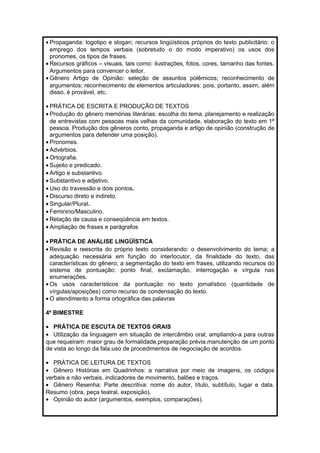 · Propaganda: logotipo e slogan; recursos lingüísticos próprios do texto publicitário: o 
emprego dos tempos verbais (sobretudo o do modo imperativo) os usos dos 
pronomes, os tipos de frases. 
· Recursos gráficos – visuais, tais como: ilustrações, fotos, cores, tamanho das fontes. 
Argumentos para convencer o leitor. 
·Gênero Artigo de Opinião: seleção de assuntos polêmicos; reconhecimento de 
argumentos; reconhecimento de elementos articuladores: pois, portanto, assim, além 
disso, é provável, etc. 
· PRÁTICA DE ESCRITA E PRODUÇÃO DE TEXTOS 
· Produção do gênero memórias literárias: escolha do tema, planejamento e realização 
de entrevistas com pessoas mais velhas da comunidade, elaboração do texto em 1ª 
pessoa. Produção dos gêneros conto, propaganda e artigo de opinião (construção de 
argumentos para defender uma posição). 
· Pronomes. 
· Advérbios. 
·Ortografia. 
· Sujeito e predicado. 
· Artigo e substantivo. 
· Substantivo e adjetivo. 
· Uso do travessão e dois pontos. 
· Discurso direto e indireto. 
· Singular/Plural. 
· Feminino/Masculino. 
· Relação de causa e conseqüência em textos. 
· Ampliação de frases e parágrafos 
· PRÁTICA DE ANÁLISE LINGÜÍSTICA 
· Revisão e reescrita do próprio texto considerando: o desenvolvimento do tema; a 
adequação necessária em função do interlocutor, da finalidade do texto, das 
características do gênero; a segmentação do texto em frases, utilizando recursos do 
sistema de pontuação: ponto final, exclamação, interrogação e vírgula nas 
enumerações. 
·Os usos característicos da pontuação no texto jornalístico (quantidade de 
vírgulas/aposições) como recurso de condensação do texto. 
·O atendimento a forma ortográfica das palavras 
4º BIMESTRE 
· PRÁTICA DE ESCUTA DE TEXTOS ORAIS 
· Utilização da linguagem em situação de intercâmbio oral, ampliando-a para outras 
que requeiram: maior grau de formalidade.preparação prévia.manutenção de um ponto 
de vista ao longo da fala.uso de procedimentos de negociação de acordos. 
· PRÁTICA DE LEITURA DE TEXTOS 
· Gênero Histórias em Quadrinhos: a narrativa por meio de imagens, os códigos 
verbais e não verbais, indicadores de movimento, balões e traços. 
· Gênero Resenha: Parte descritiva: nome do autor, título, subtítulo, lugar e data. 
Resumo (obra, peça teatral, exposição). 
· Opinião do autor (argumentos, exemplos, comparações). 
 