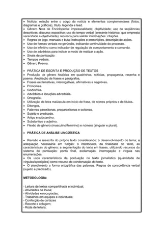 · Notícia: relação entre o corpo da notícia e elementos complementares (fotos, 
diagramas e gráficos), título, legenda e lead. 
· Gênero Nota de Enciclopédia: impessoalidade; objetividade; uso de seqüências 
descritivas; discurso expositivo; uso do tempo verbal (presente histórico, que empresta 
veracidade e objetividade). recursos para validar informações: citações. 
· Regras de jogo, manuais e bula: instruções e prescrições. descrição de ações. 
· Uso de formas verbais no gerúndio, indicando continuidade do processo. 
· Uso do infinitivo como indicador de regulação de comportamento e comando. 
· Uso de advérbios para indicar o modo de realizar a ação. 
· Sinais de pontuação 
· Tempos verbais. 
· Gênero Poema. 
· PRÁTICA DE ESCRITA E PRODUÇÃO DE TEXTOS 
· Produção de gênero histórias em quadrinhos, notícias, propaganda, resenha e 
poema. Ampliação de frases e parágrafos. 
· Frases exclamativas, interrogativas, afirmativas e negativas. 
· Pronomes. 
· Sinônimos. 
· Advérbios e locuções adverbiais. 
· Ortografia. 
· Utilização da letra maiúscula em início de frase, de nomes próprios e de títulos. 
· Ditongos. 
· Palavras paroxítonas, proparoxítonas e oxítonas. 
· Sujeito e predicado. 
· Artigo e substantivo. 
· Substantivo e adjetivo. 
· Flexão de gênero (masculino/feminino) e número (singular e plural). 
· PRÁTICA DE ANÁLISE LINGÜÍSTICA 
· Revisão e reescrita do próprio texto considerando: o desenvolvimento do tema; a 
adequação necessária em função: o interlocutor, da finalidade do texto, as 
características do gênero; a segmentação do texto em frases, utilizando recursos do 
sistema de pontuação: ponto final, exclamação, interrogação e vírgula nas 
enumerações. 
· Os usos característicos da pontuação no texto jornalístico (quantidade de 
vírgulas/aposições) como recurso de condensação do texto. 
· O atendimento a forma ortográfica das palavras. Regras de concordância verbal 
(sujeito e predicado). 
METODOLOGIA: 
- Leitura de textos compartilhada e individual; 
- Atividades na lousa; 
- Atividades xerocopiadas; 
- Trabalhos em equipes e individuais; 
- Confecção de cartazes 
- Recorte e colagem; 
- Roda de leitura; 
 