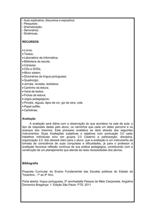 - Aula explicativa, discursiva e expositiva; 
- Pesquisas; 
- Dramatização; 
- Seminários. 
- Dinâmicas. 
RECURSOS: 
· Livros; 
· Textos; 
· Laboratório de Informática; 
· Biblioteca da escola; 
· Cartazes; 
· CDs e DVDs; 
·Micro sistem; 
· Dicionários da língua portuguesa; 
·Quadro/giz; 
· Jornais, revistas, textoteca; 
· Cantinho da leitura; 
· Varal de textos; 
· Fichas de leitura; 
· Jogos pedagógicos; 
· Pincéis, réguas, lápis de cor, giz de cera, cola; 
· Papel sulfite; 
· Cartolinas; 
Avaliação 
A avaliação será diária com a observação do que acontece na sala de aula, o 
tipo de respostas dadas pelo aluno, os caminhos que cada um deles percorre e os 
avanços dos mesmos. Este processo avaliativo se dará através dos seguintes 
instrumentos: Duas Avaliações subjetivas e objetivas com pontuação 3,0 cada; 
trabalhos individuais e/ou em grupos 2,0 Caderno e participação, disciplina, 
organização 2,0. Isto deixará claro para o aluno, que a avaliação é um instrumento de 
tomada de consciência de suas conquistas e dificuldades, já para o professor a 
avaliação favorece reflexão contínua de sua prática pedagógica, contribuindo com a 
construção de um planejamento que atenda às reais necessidades dos alunos. 
Bibliografia 
Proposta Curricular do Ensino Fundamental das Escolas públicas do Estado do 
Tocantins - 1º ao 9º Ano. 
Porta aberta: língua portuguesa, 5º ano/Isabella Pessoa de Melo Carpaneda, Angolina 
Domanico Bragança- 1. Edição São Paulo: FTD, 2011 
 
