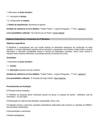 1. Elementos do texto narrativo:
1.1. marcação do tempo;
1.2. configuração do espaço;
2. Relato de experiências: elementos do gênero.
Unidade de referência no livro didático: “Projeto Telaris – Língua Portuguesa – 7º ano”: capítulo 4.
Livro paradidático utilizado: “Os meninos da rua Paulo”, Ferenc Molnár.
Objetivos Específicos e Conteúdos do 4º Bimestre:
Objetivos específicos:
# Identificar e compreender (em sua função textual) os elementos essenciais da construção do texto
narrativo: o enredo (diferentes maneiras de se estruturar e apresentar uma história; enredo linear e enredo
não-linear) e descrição (modalidade textual a serviço da efabulação narrativa), assim como acionar e
manejar esses mesmos elementos na produção textual (no formato do conto);
Conteúdos:
1. Elementos do texto narrativo:
1.1. enredo;
1.2. descrição enquanto recurso narrativo.
Unidade de referência no livro didático: “Projeto Telaris – Língua Portuguesa – 7º ano”: capítulo 2.
Livro paradidático utilizado: “A invenção de Hugo Cabret”, Brian Selznick.
Procedimentos de Avaliação:
# Produção textual (redação).
# Trabalhos de pesquisa (tanto individuais quanto em grupo, no espaço da escola – biblioteca, sala de
informática – ou fora dela).
# Participação em sala de aula (disciplina, assiduidade, afinco, etc).
# Avaliação escrita e exercícios (questões dissertativas elaboradas pelo docente ou retiradas do ENEM e
dos principais vestibulares).
# Apresentações e seminários.
# Saídas pedagógicas.
 
