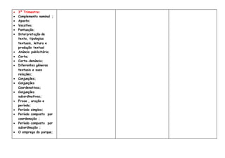  3º Trimestre:
 Complemento nominal ;
 Aposto;
 Vocativo;
 Pontuação;
 Interpretação de
texto, tipologias
textuais, leitura e
produção textual
 Anúncio publicitário;
 Carta;
 Carta-denúncia;
 Diferentes gêneros
textuais e suas
relações;
 Conjunções;
 Conjunções
Coordenativas;
 Conjunções
subordinativas;
 Frase , oração e
período;
 Período simples;
 Período composto por
coordenação ;
 Período composto por
subordinação ;
 O emprego do porque;
 