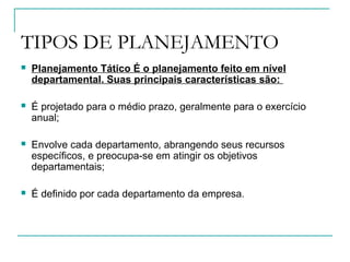 TIPOS DE PLANEJAMENTO
 Planejamento Tático É o planejamento feito em nível
departamental. Suas principais características são:
 É projetado para o médio prazo, geralmente para o exercício
anual;
 Envolve cada departamento, abrangendo seus recursos
específicos, e preocupa-se em atingir os objetivos
departamentais;
 É definido por cada departamento da empresa.
 