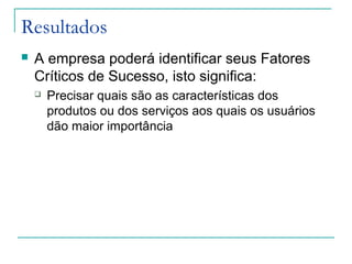 Resultados
 A empresa poderá identificar seus Fatores
Críticos de Sucesso, isto significa:
 Precisar quais são as características dos
produtos ou dos serviços aos quais os usuários
dão maior importância
 