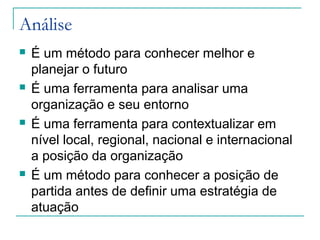Análise
 É um método para conhecer melhor e
planejar o futuro
 É uma ferramenta para analisar uma
organização e seu entorno
 É uma ferramenta para contextualizar em
nível local, regional, nacional e internacional
a posição da organização
 É um método para conhecer a posição de
partida antes de definir uma estratégia de
atuação
 