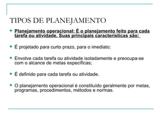 TIPOS DE PLANEJAMENTO
 Planejamento operacional: É o planejamento feito para cada
tarefa ou atividade. Suas principais características são:
 É projetado para curto prazo, para o imediato;
 Envolve cada tarefa ou atividade isoladamente e preocupa-se
com o alcance de metas específicas;
 É definido para cada tarefa ou atividade.
 O planejamento operacional é constituído geralmente por metas,
programas, procedimentos, métodos e normas.
 