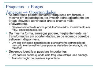 Fraquezas → Forças
Ameaças → Oportunidades As empresas podem converter fraquezas em forças, e
mesmo em capacidades, ao investir estrategicamente em
áreas-chaves e ao vincular áreas-chaves mais
efetivamente.
 Desenvolvimento de novos produtos/mercados, investimento em
P&D, em localização, etc
 Da mesma forma, ameaças podem, freqüentemente, ser
transformadas em oportunidades, se os recursos corretos
estiverem disponíveis.
 Um dos principais benefícios do planejamento estratégico de
mercado é uma melhor base para as decisões de alocação de
recursos
 Devemos identificar passivos importantes
 Um passivo ocorre quando uma fraqueza reforça uma ameaça
 Transformação de passivos é prioritária
 
