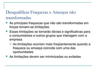 Desqualificar Fraquezas e Ameaças não
transformadas
 As principais fraquezas que não são transformadas em
forças tornam-se limitações.
 Essas limitações se tornarão óbvias e significativas para
o consumidores e outros grupos que interagem com a
empresa.
 As limitações ocorrem mais freqüentemente quando a
fraqueza ou ameaça coincide com uma das
oportunidades
 As limitações devem ser minimizadas ou evitadas
 