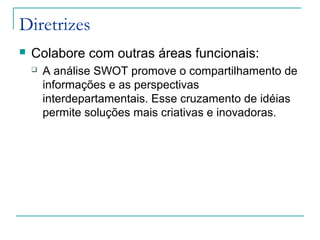 Diretrizes
 Colabore com outras áreas funcionais:
 A análise SWOT promove o compartilhamento de
informações e as perspectivas
interdepartamentais. Esse cruzamento de idéias
permite soluções mais criativas e inovadoras.
 