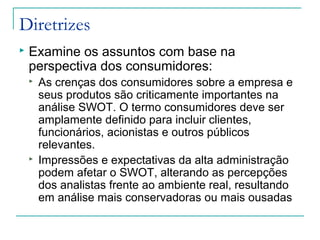 Diretrizes
 Examine os assuntos com base na
perspectiva dos consumidores:
 As crenças dos consumidores sobre a empresa e
seus produtos são criticamente importantes na
análise SWOT. O termo consumidores deve ser
amplamente definido para incluir clientes,
funcionários, acionistas e outros públicos
relevantes.
 Impressões e expectativas da alta administração
podem afetar o SWOT, alterando as percepções
dos analistas frente ao ambiente real, resultando
em análise mais conservadoras ou mais ousadas
 