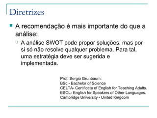 Diretrizes
 A recomendação é mais importante do que a
análise:
 A análise SWOT pode propor soluções, mas por
si só não resolve qualquer problema. Para tal,
uma estratégia deve ser sugerida e
implementada.
Prof. Sergio Grunbaum.
BSc - Bachelor of Science
CELTA- Certificate of English for Teaching Adults.
ESOL- English for Speakers of Other Languages.
Cambridge University - United Kingdom
 