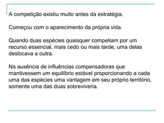A competição existiu muito antes da estratégia.
Começou com o aparecimento da própria vida.
Quando duas espécies quaisquer competiam por um
recurso essencial, mais cedo ou mais tarde, uma delas
deslocava a outra.
Na ausência de influências compensadoras que
mantivessem um equilíbrio estável proporcionando a cada
uma das espécies uma vantagem em seu próprio território,
somente uma das duas sobreviveria.
 