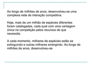 Ao longo de milhões de anos, desenvolveu-se uma
complexa rede de interação competitiva.
Hoje, mais de um milhão de espécies diferentes
foram catalogadas, cada qual com uma vantagem
única na competição pelos recursos de que
necessita.
A cada momento, milhares de espécies estão se
extinguindo e outras milhares emergindo. Ao longo de
milhões de anos, desenvolveu-se
 