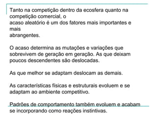 Tanto na competição dentro da ecosfera quanto na
competição comercial, o
acaso aleatório é um dos fatores mais importantes e
mais
abrangentes.
O acaso determina as mutações e variações que
sobrevivem de geração em geração. As que deixam
poucos descendentes são deslocadas.
As que melhor se adaptam deslocam as demais.
As características físicas e estruturais evoluem e se
adaptam ao ambiente competitivo.
Padrões de comportamento também evoluem e acabam
se incorporando como reações instintivas.
 