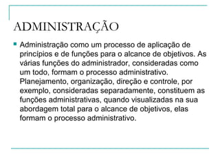 ADMINISTRAÇÃO
 Administração como um processo de aplicação de
princípios e de funções para o alcance de objetivos. As
várias funções do administrador, consideradas como
um todo, formam o processo administrativo.
Planejamento, organização, direção e controle, por
exemplo, consideradas separadamente, constituem as
funções administrativas, quando visualizadas na sua
abordagem total para o alcance de objetivos, elas
formam o processo administrativo.
 