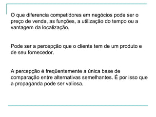 O que diferencia competidores em negócios pode ser o
preço de venda, as funções, a utilização do tempo ou a
vantagem da localização.
Pode ser a percepção que o cliente tem de um produto e
de seu fornecedor.
A percepção é freqüentemente a única base de
comparação entre alternativas semelhantes. É por isso que
a propaganda pode ser valiosa.
 