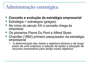 Administração estratégica
 Conceito e evolução da estratégia empresarial
 Estratégia = estrategos (gregos)
 No início do século XX o conceito chega às
empresas
 Os pioneiros Pierre Du Pont e Alfred Sloan
 Chandler (1962) primeiro pesquisador da estratégia
empresarial
 “a determinação das metas e objetivos básicos e de longo
prazo de uma empresa; e adoção de ações e alocação de
recursos necessários para atingir esses objetivos”
 