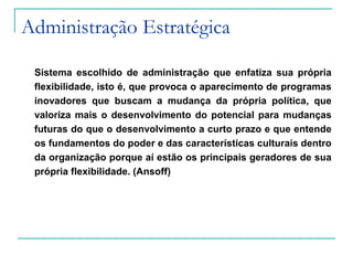 Administração Estratégica
Sistema escolhido de administração que enfatiza sua própria
flexibilidade, isto é, que provoca o aparecimento de programas
inovadores que buscam a mudança da própria política, que
valoriza mais o desenvolvimento do potencial para mudanças
futuras do que o desenvolvimento a curto prazo e que entende
os fundamentos do poder e das características culturais dentro
da organização porque aí estão os principais geradores de sua
própria flexibilidade. (Ansoff)
 