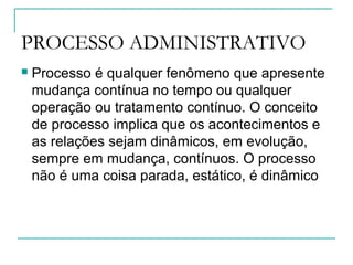 PROCESSO ADMINISTRATIVO
 Processo é qualquer fenômeno que apresente
mudança contínua no tempo ou qualquer
operação ou tratamento contínuo. O conceito
de processo implica que os acontecimentos e
as relações sejam dinâmicos, em evolução,
sempre em mudança, contínuos. O processo
não é uma coisa parada, estático, é dinâmico
 