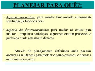PLANEJAR PARA QUÊ?:
• Aspectos preventivo: para manter funcionando eficazmente
aquilo que já funciona bem.
• Aspecto do desenvolvimento: para mudar as coisas para
melhor – ampliar a satisfação, segurança em um processo. A
perfeição ainda está muito distante.
Através do planejamento definimos onde poderão
ocorrer as mudanças para melhor e como estamos, e chegar a
outra mais desejável.
 