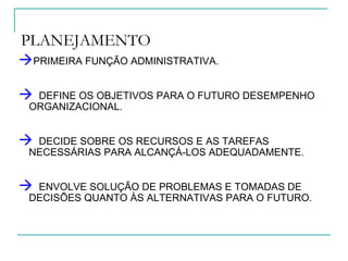 PLANEJAMENTO
PRIMEIRA FUNÇÃO ADMINISTRATIVA.
 DEFINE OS OBJETIVOS PARA O FUTURO DESEMPENHO
ORGANIZACIONAL.
 DECIDE SOBRE OS RECURSOS E AS TAREFAS
NECESSÁRIAS PARA ALCANÇÁ-LOS ADEQUADAMENTE.
 ENVOLVE SOLUÇÃO DE PROBLEMAS E TOMADAS DE
DECISÕES QUANTO ÀS ALTERNATIVAS PARA O FUTURO.
 