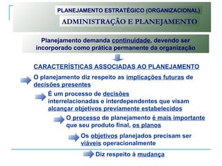 Planejamento demanda continuidade, devendo ser
incorporado como prática permanente da organização
O planejamento diz respeito as implicações futuras de
decisões presentes
É um processo de decisões
interrelacionadas e interdependentes que visam
alcançar objetivos previamente estabelecidos
O processo de planejamento é mais importante
que seu produto final, os planos
Os objetivos planejados precisam ser
viáveis operacionalmente
Diz respeito à mudança
PLANEJAMENTO ESTRATÉGICO (ORGANIZACIONAL)
ADMINISTRAÇÃO E PLANEJAMENTO
CARACTERÍSTICAS ASSOCIADAS AO PLANEJAMENTO
 