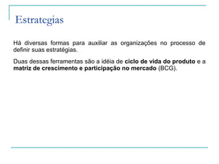 Estrategias
Há diversas formas para auxiliar as organizações no processo de
definir suas estratégias.
Duas dessas ferramentas são a idéia de ciclo de vida do produto e a
matriz de crescimento e participação no mercado (BCG).
 