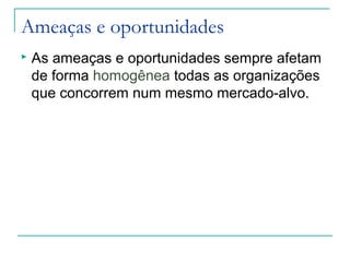 Ameaças e oportunidades
 As ameaças e oportunidades sempre afetam
de forma homogênea todas as organizações
que concorrem num mesmo mercado-alvo.
 