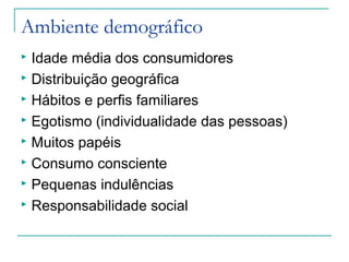 Ambiente demográfico
 Idade média dos consumidores
 Distribuição geográfica
 Hábitos e perfis familiares
 Egotismo (individualidade das pessoas)
 Muitos papéis
 Consumo consciente
 Pequenas indulências
 Responsabilidade social
 