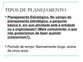TIPOS DE PLANEJAMENTO
 Planejamento Estratégico. No campo do
planejamento estratégico, a pergunta
básica é: em que atividade está a entidade
ou a organização? (Mais comumente: o que
nós gostaríamos de fazer quando
crescermos?).
 Período de tempo: Normalmente longo, acima
de cinco anos.
 
