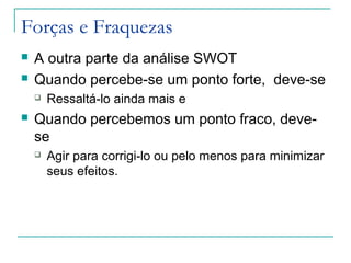 Forças e Fraquezas
 A outra parte da análise SWOT
 Quando percebe-se um ponto forte, deve-se
 Ressaltá-lo ainda mais e
 Quando percebemos um ponto fraco, deve-
se
 Agir para corrigi-lo ou pelo menos para minimizar
seus efeitos.
 