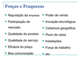 Forças e Fraquezas
 Reputação da empresa
 Participação de
mercado
 Qualidade do produto
 Qualidade do serviço
 Eficácia do preço
 Boa comunicação
 Poder de venda
 Inovação tecnológica
 Cobertura geográfica
 Fluxo de caixa
 Instalações
 Força de trabalho
 etc
 