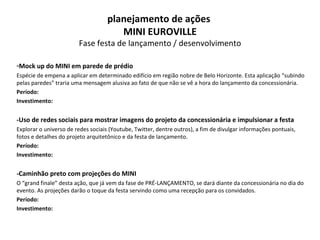 Mock up do MINI em parede de prédio Espécie de empena a aplicar em determinado edifício em região nobre de Belo Horizonte. Esta aplicação “subindo pelas paredes” traria uma mensagem alusiva ao fato de que não se vê a hora do lançamento da concessionária. Período: Investimento: -Uso de redes sociais para mostrar imagens do projeto da concessionária e impulsionar a festa Explorar o universo de redes sociais (Youtube, Twitter, dentre outros), a fim de divulgar informações pontuais, fotos e detalhes do projeto arquitetônico e da festa de lançamento. Período: Investimento: -Caminhão preto com projeções do MINI O “grand finale” desta ação, que já vem da fase de PRÉ-LANÇAMENTO, se dará diante da concessionária no dia do evento. As projeções darão o toque da festa servindo como uma recepção para os convidados. Período: Investimento: planejamento de ações  MINI EUROVILLE Fase festa de lançamento / desenvolvimento 