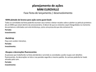 MINI plotado de branco para ação como guest book Todos os convidados da festa poderão escrever seus nomes e deixar recados sobre o plotter ou película protetora de um MINI que estará dentro da concessionária. A ideia é de que os visitantes sejam fotografados no momento da assinatura e ofertados com esta lembrança, como uma prova de que eles estiveram lá. Período: Investimento: -Backdrop Peça com caráter interativo.  Período: Investimento: -Roupas e decorações fluorescentes As pessoas que trabalharão na festa atendendo e servindo os convidados usarão roupas com detalhes fluorescentes. As decorações no teto e nas paredes seguirão o mesmo padrão. As camisas poderão ter leads ativados pelo som.  Período: Investimento: planejamento de ações  MINI EUROVILLE Fase festa de lançamento / desenvolvimento 