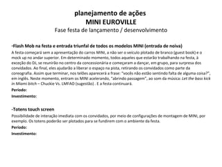 Flash Mob na festa e entrada triunfal de todos os modelos MINI (entrada de noiva) A festa começará sem a apresentação do carros MINI, a não ser o veículo plotado de branco (guest book) e o mock up no andar superior. Em determinado momento, todos aqueles que estarão trabalhando na festa, à exceção do DJ, se reunirão no centro da concessionária e começaram a dançar, em grupo, para surpresa dos convidados. Ao final, eles ajudarão a liberar o espaço na pista, retirando os convidados como parte da coreografia. Assim que terminar, nos telões aparecerá a frase: “vocês não estão sentindo falta de alguma coisa?”, em inglês. Neste momento, entram os MINI acelerando, “abrindo passagem”, ao som da música:  Let the bass kick in Miami bitch  – Chuckie Vs. LMFAO (sugestão) . E a festa continuará. Período: Investimento: -Totens touch screen Possibilidade de interação imediata com os convidados, por meio de configurações de montagem de MINI, por exemplo. Os totens poderão ser plotados para se fundirem com o ambiente da festa.  Período: Investimento: planejamento de ações  MINI EUROVILLE Fase festa de lançamento / desenvolvimento 
