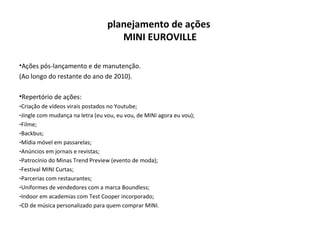 planejamento de ações  MINI EUROVILLE Ações pós-lançamento e de manutenção. (Ao longo do restante do ano de 2010). Repertório de ações: Criação de vídeos virais postados no Youtube; Jingle com mudança na letra (eu vou, eu vou, de MINI agora eu vou); Filme; Backbus; Mídia móvel em passarelas; Anúncios em jornais e revistas; Patrocínio do Minas Trend Preview (evento de moda); Festival MINI Curtas; Parcerias com restaurantes; Uniformes de vendedores com a marca Boundless; Indoor em academias com Test Cooper incorporado; CD de música personalizado para quem comprar MINI. 